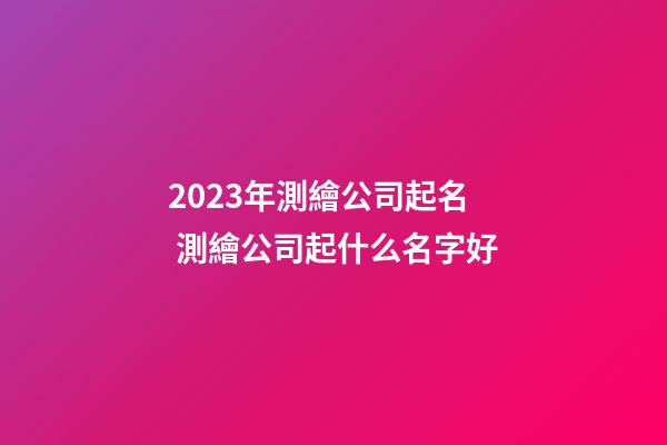 2023年測繪公司起名 測繪公司起什么名字好-第1張-公司起名-玄機派